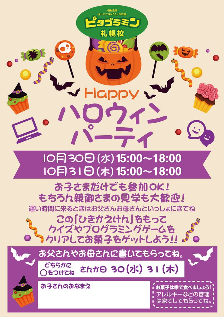 ピタゴラミン札幌校ハロウィンパーティ 10月30日（水）15:00～18:00 10月31日（木）15:00～18:00 お子さまだけでも参加OK！ もちろん親御さまの見学も大歓迎！ 遅い時間に来るときはお父さんお母さんといっしょにきてね この「ひきかえけん」をもってクイズやプログラミングゲームをクリアしてお菓子をゲットしよう！ お菓子は家で食べましょう！ アレルギーなどの管理は家でしてもらってね。